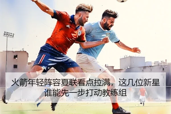 火箭年轻阵容夏联看点拉满，这几位新星谁能先一步打动教练组